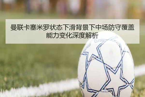 曼联卡塞米罗状态下滑背景下中场防守覆盖能力变化深度解析